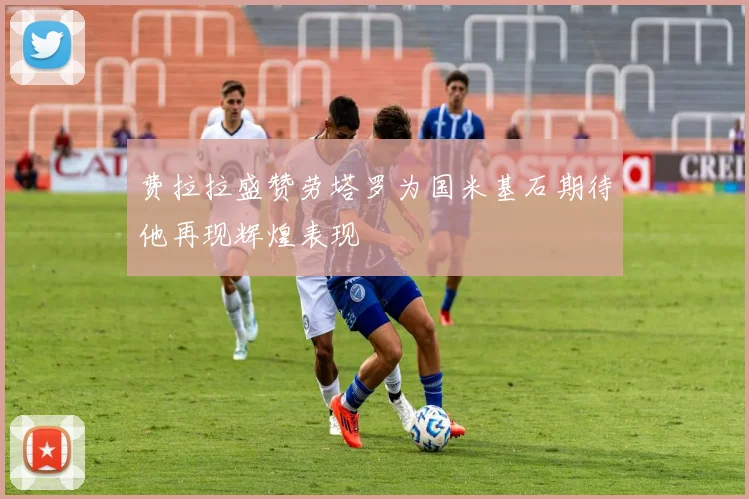 费拉拉盛赞劳塔罗为国米基石期待他再现辉煌表现