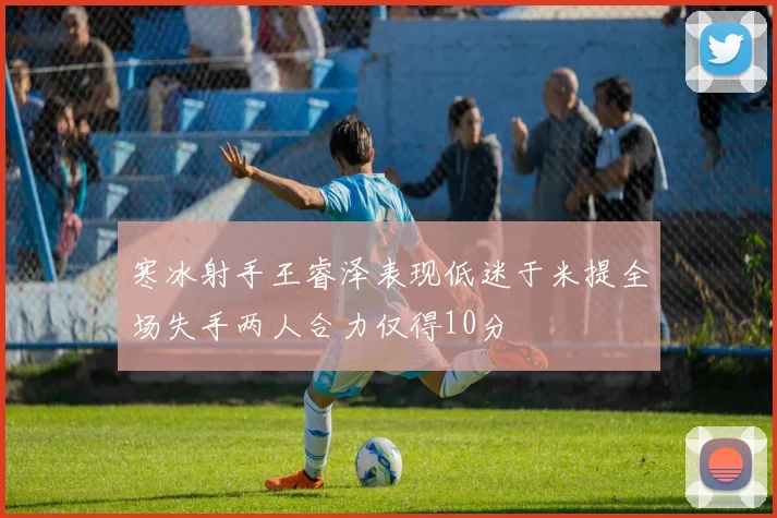 寒冰射手王睿泽表现低迷于米提全场失手两人合力仅得10分
