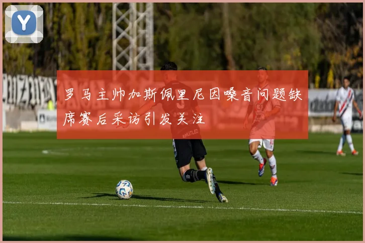 罗马主帅加斯佩里尼因嗓音问题缺席赛后采访引发关注